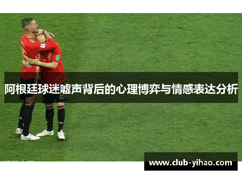 阿根廷球迷嘘声背后的心理博弈与情感表达分析